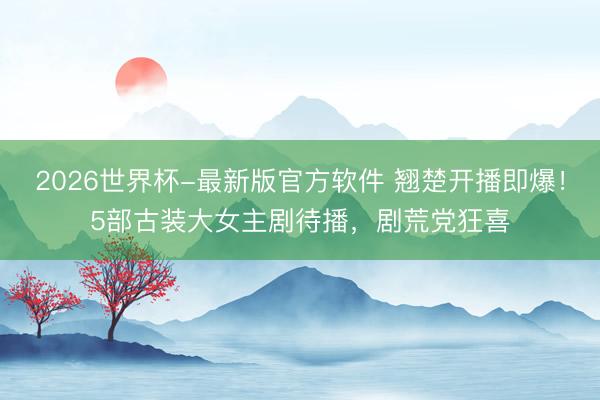 2026世界杯-最新版官方软件 翘楚开播即爆!5部古装大女主剧待播,剧荒党狂喜
