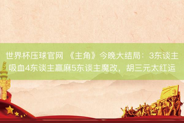 世界杯压球官网 《主角》今晚大结局：3东谈主吸血4东谈主赢麻5东谈主魔改，胡三元太红运