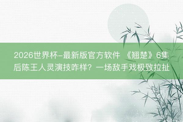 2026世界杯-最新版官方软件 《翘楚》6集后陈王人灵演技咋样？一场敌手戏极致拉扯