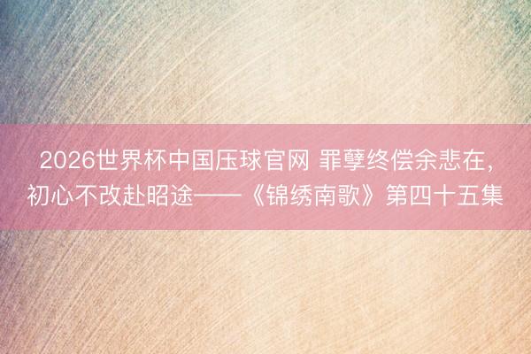 2026世界杯中国压球官网 罪孽终偿余悲在，初心不改赴昭途——《锦绣南歌》第四十五集