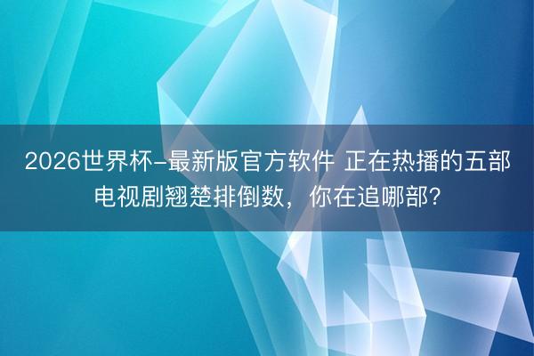 2026世界杯-最新版官方软件 正在热播的五部电视剧翘楚排倒数，你在追哪部？