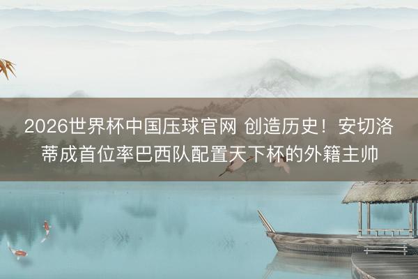 2026世界杯中国压球官网 创造历史！安切洛蒂成首位率巴西队配置天下杯的外籍主帅