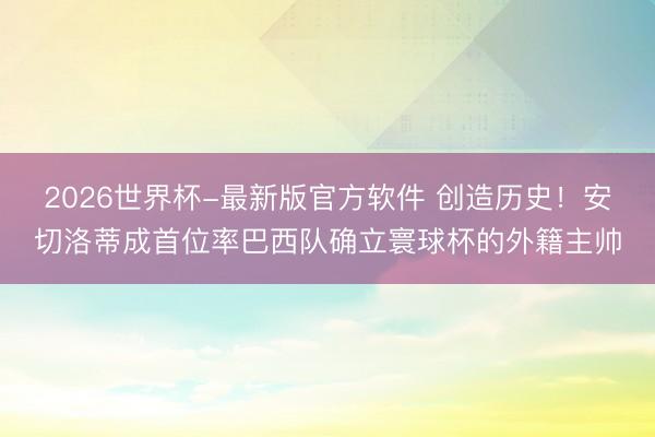 2026世界杯-最新版官方软件 创造历史！安切洛蒂成首位率巴西队确立寰球杯的外籍主帅