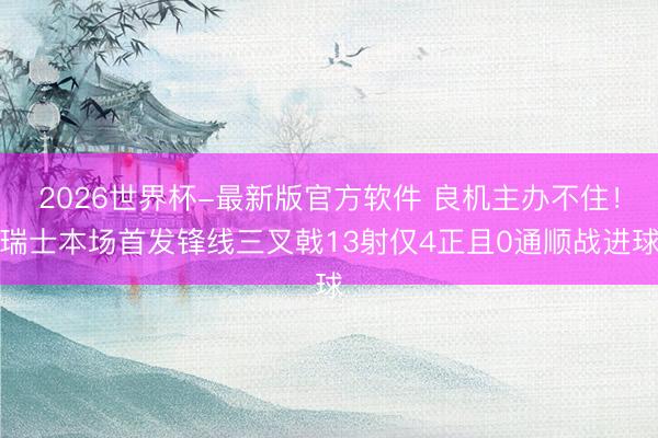 2026世界杯-最新版官方软件 良机主办不住!瑞士本场首发锋线三叉戟13射仅4正且0通顺战进球