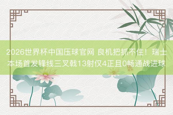 2026世界杯中国压球官网 良机把抓不住!瑞士本场首发锋线三叉戟13射仅4正且0畅通战进球