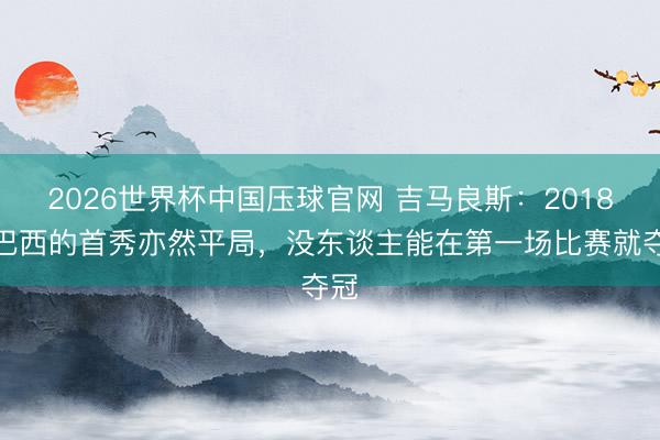 2026世界杯中国压球官网 吉马良斯：2018年巴西的首秀亦然平局，没东谈主能在第一场比赛就夺冠
