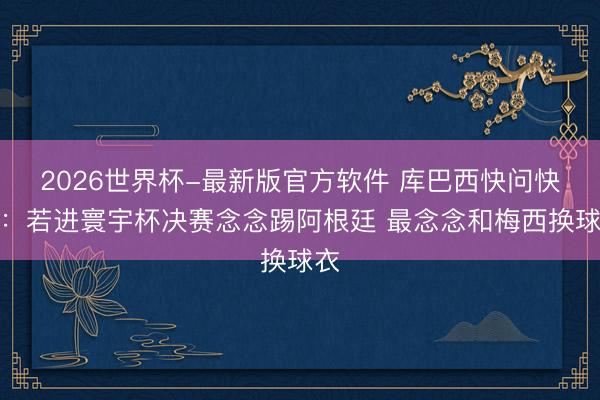 2026世界杯-最新版官方软件 库巴西快问快答：若进寰宇杯决赛念念踢阿根廷 最念念和梅西换球衣