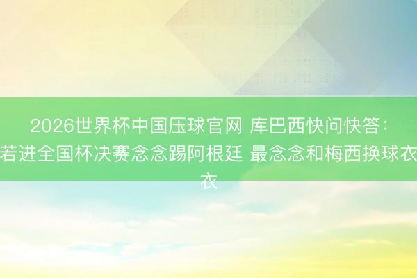 2026世界杯中国压球官网 库巴西快问快答：若进全国杯决赛念念踢阿根廷 最念念和梅西换球衣