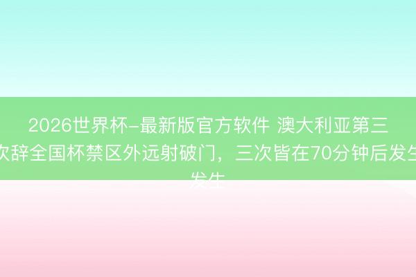 2026世界杯-最新版官方软件 澳大利亚第三次辞全国杯禁区外远射破门，三次皆在70分钟后发生