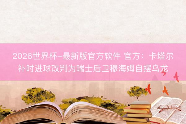 2026世界杯-最新版官方软件 官方：卡塔尔补时进球改判为瑞士后卫穆海姆自摆乌龙