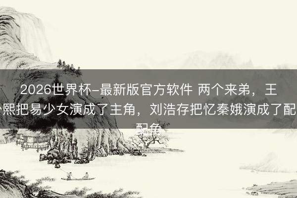 2026世界杯-最新版官方软件 两个来弟，王少熙把易少女演成了主角，刘浩存把忆秦娥演成了配角