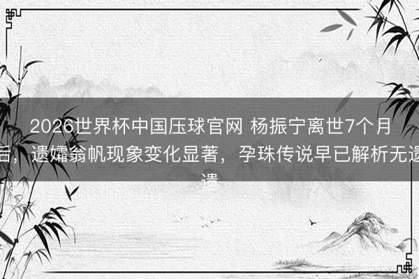 2026世界杯中国压球官网 杨振宁离世7个月后，遗孀翁帆现象变化显著，孕珠传说早已解析无遗