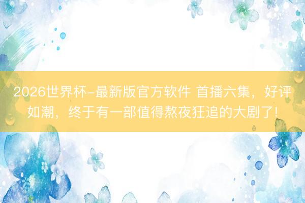 2026世界杯-最新版官方软件 首播六集，好评如潮，终于有一部值得熬夜狂追的大剧了!