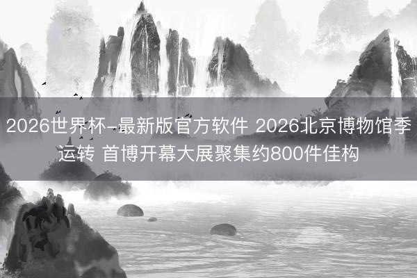 2026世界杯-最新版官方软件 2026北京博物馆季运转 首博开幕大展聚集约800件佳构