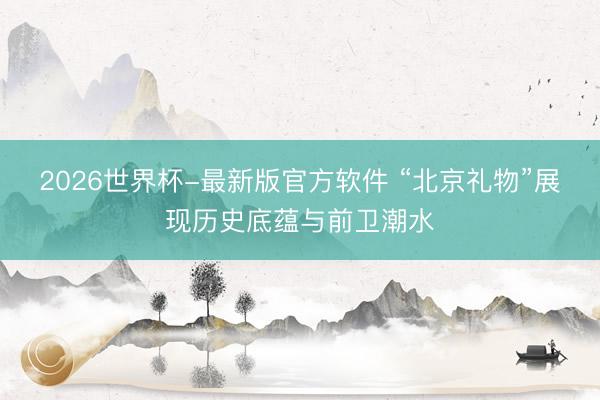 2026世界杯-最新版官方软件 “北京礼物”展现历史底蕴与前卫潮水