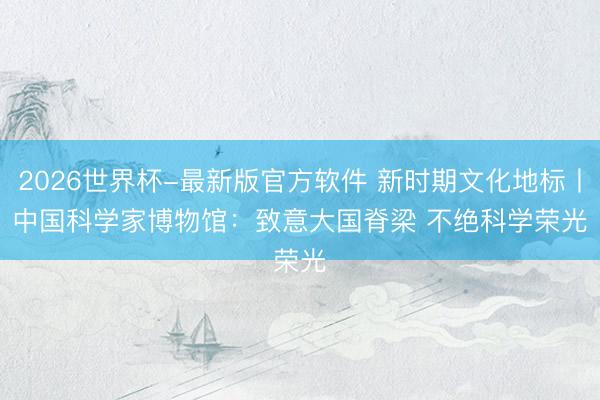 2026世界杯-最新版官方软件 新时期文化地标丨中国科学家博物馆:致意大国脊梁 不绝科学荣光
