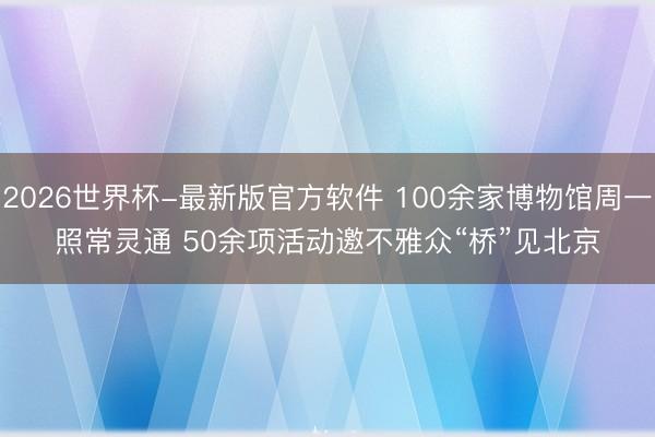 2026世界杯-最新版官方软件 100余家博物馆周一照常灵通 50余项活动邀不雅众“桥”见北京