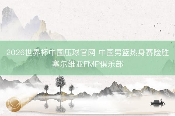 2026世界杯中国压球官网 中国男篮热身赛险胜塞尔维亚FMP俱乐部