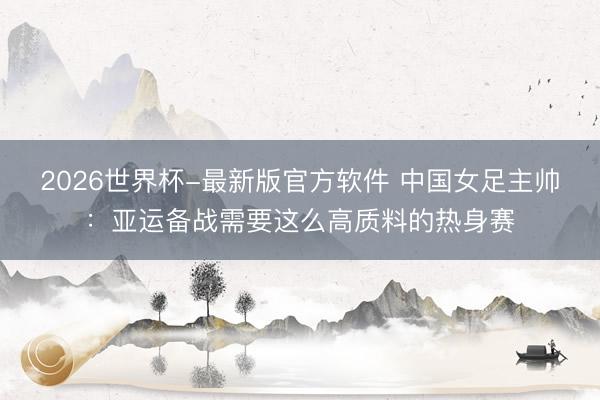 2026世界杯-最新版官方软件 中国女足主帅：亚运备战需要这么高质料的热身赛
