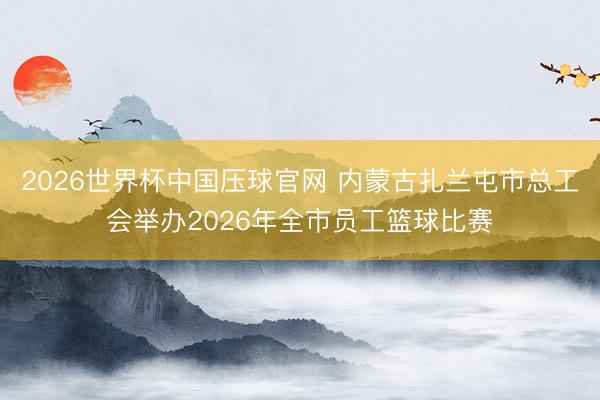 2026世界杯中国压球官网 内蒙古扎兰屯市总工会举办2026年全市员工篮球比赛