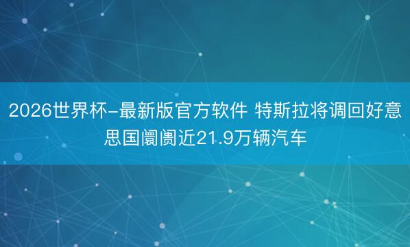 2026世界杯-最新版官方软件 特斯拉将调回好意思国阛阓近21.9万辆汽车