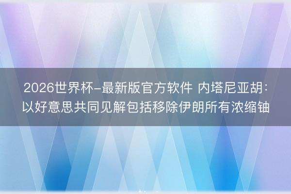 2026世界杯-最新版官方软件 内塔尼亚胡：以好意思共同见解包括移除伊朗所有浓缩铀