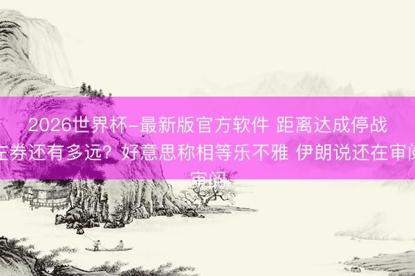 2026世界杯-最新版官方软件 距离达成停战左券还有多远？好意思称相等乐不雅 伊朗说还在审阅