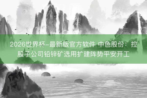 2026世界杯-最新版官方软件 中色股份：控股子公司铅锌矿选用扩建阵势平安开工