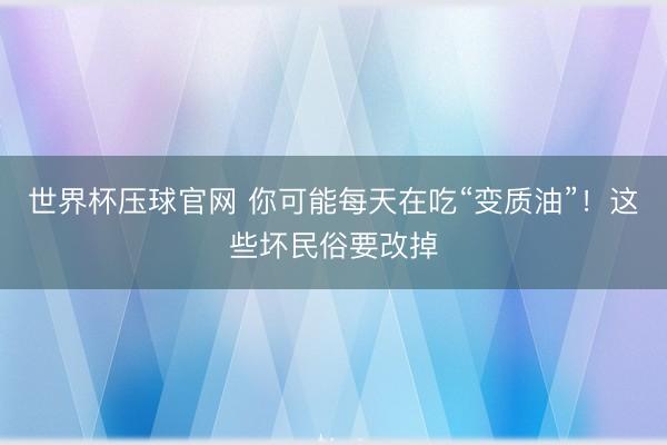 世界杯压球官网 你可能每天在吃“变质油”！这些坏民俗要改掉
