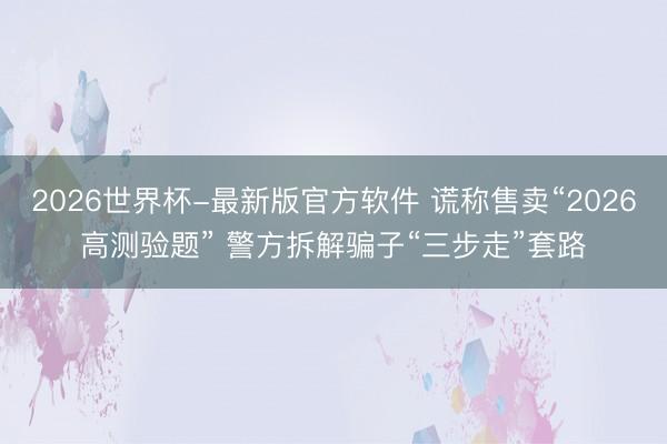 2026世界杯-最新版官方软件 谎称售卖“2026高测验题” 警方拆解骗子“三步走”套路