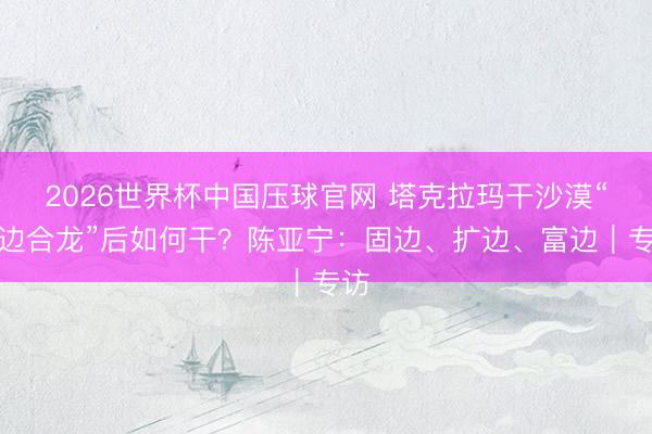 2026世界杯中国压球官网 塔克拉玛干沙漠“锁边合龙”后如何干?陈亚宁:固边、扩边、富边|专访