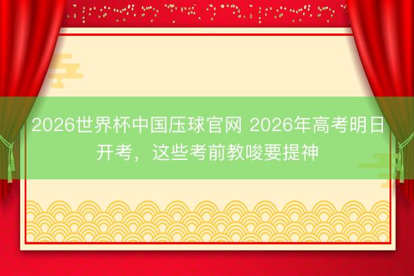 2026世界杯中国压球官网 2026年高考明日开考，这些考前教唆要提神