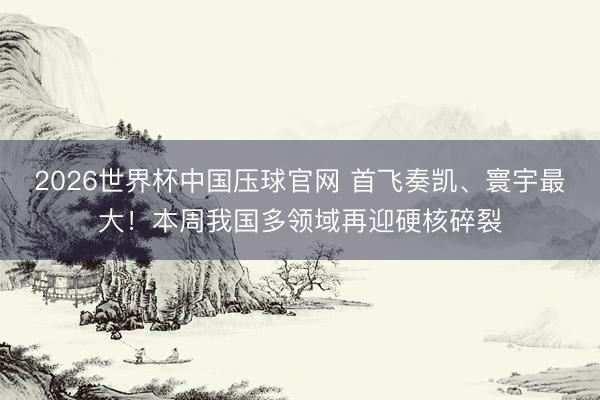 2026世界杯中国压球官网 首飞奏凯、寰宇最大！本周我国多领域再迎硬核碎裂