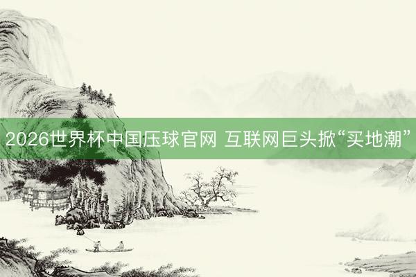 2026世界杯中国压球官网 互联网巨头掀“买地潮”