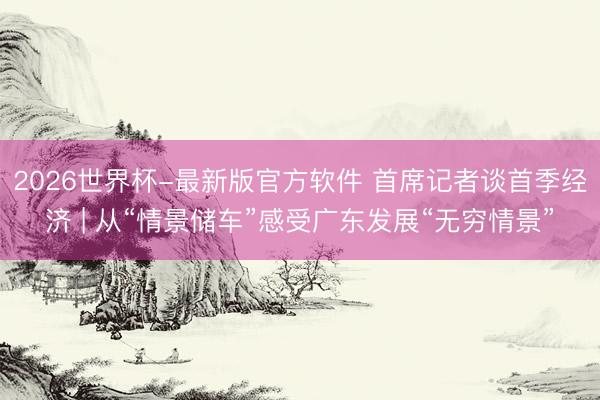 2026世界杯-最新版官方软件 首席记者谈首季经济 | 从“情景储车”感受广东发展“无穷情景”