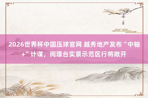 2026世界杯中国压球官网 越秀地产发布“中轴+”计谋，阅璟台实景示范区行将敞开