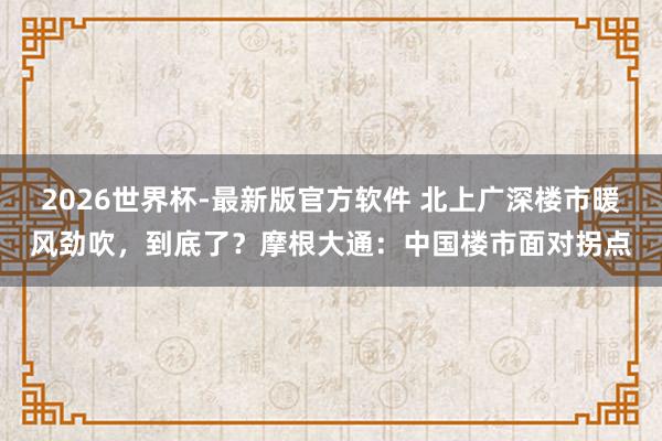 2026世界杯-最新版官方软件 北上广深楼市暖风劲吹，到底了？摩根大通：中国楼市面对拐点