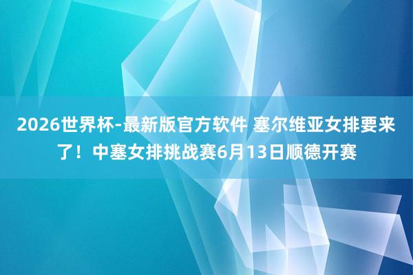 2026世界杯-最新版官方软件 塞尔维亚女排要来了！中塞女排挑战赛6月13日顺德开赛