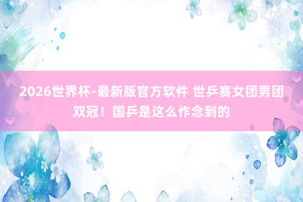 2026世界杯-最新版官方软件 世乒赛女团男团双冠！国乒是这么作念到的