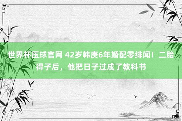 世界杯压球官网 42岁韩庚6年婚配零绯闻！二胎得子后，他把日子过成了教科书