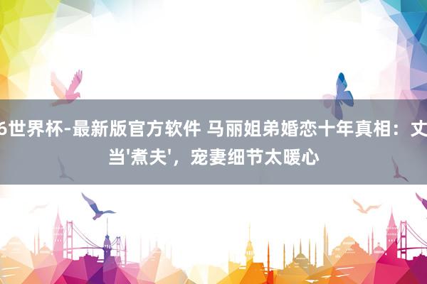 2026世界杯-最新版官方软件 马丽姐弟婚恋十年真相：丈夫甘当'煮夫'，宠妻细节太暖心