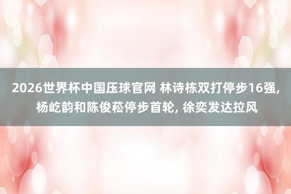 2026世界杯中国压球官网 林诗栋双打停步16强， 杨屹韵和陈俊菘停步首轮， 徐奕发达拉风