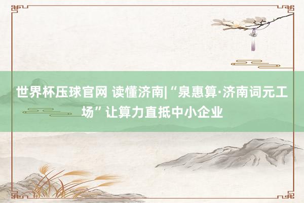 世界杯压球官网 读懂济南|“泉惠算·济南词元工场”让算力直抵中小企业