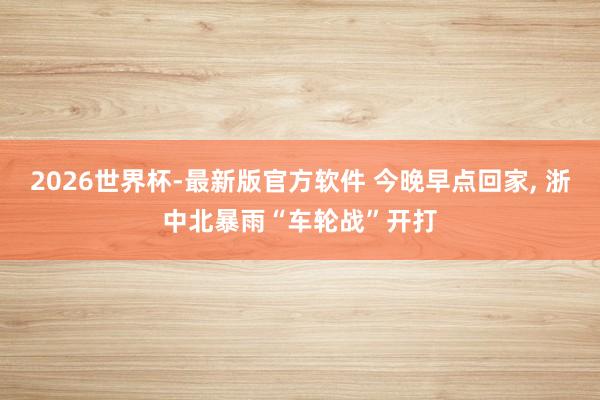 2026世界杯-最新版官方软件 今晚早点回家， 浙中北暴雨“车轮战”开打