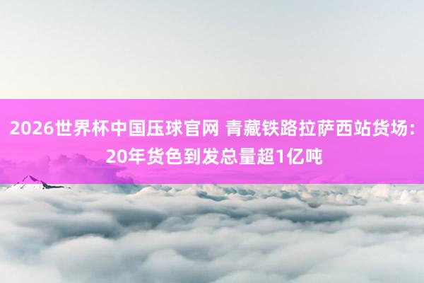 2026世界杯中国压球官网 青藏铁路拉萨西站货场: 20年货色到发总量超1亿吨