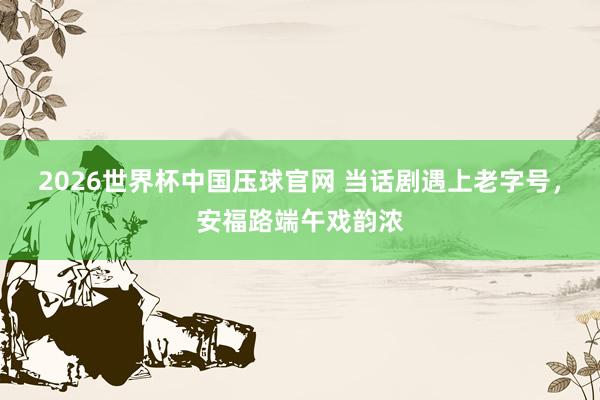 2026世界杯中国压球官网 当话剧遇上老字号,安福路端午戏韵浓