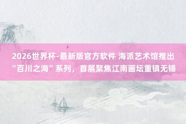 2026世界杯-最新版官方软件 海派艺术馆推出“百川之海”系列，首展聚焦江南画坛重镇无锡