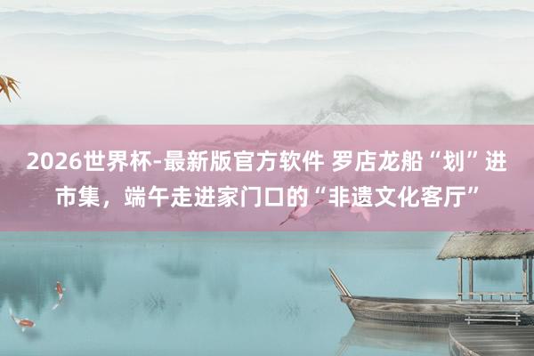 2026世界杯-最新版官方软件 罗店龙船“划”进市集，端午走进家门口的“非遗文化客厅”