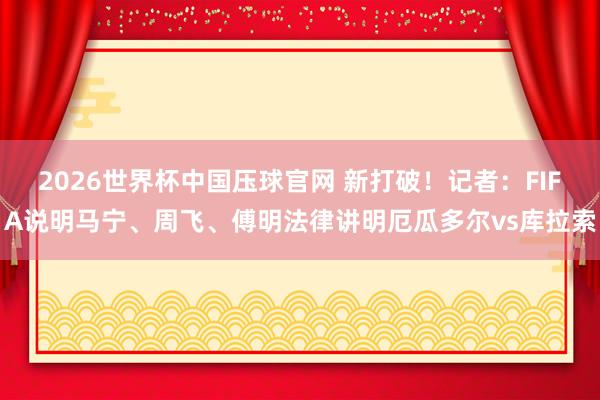 2026世界杯中国压球官网 新打破!记者:FIFA说明马宁、周飞、傅明法律讲明厄瓜多尔vs库拉索