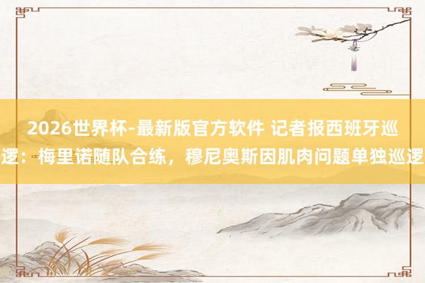 2026世界杯-最新版官方软件 记者报西班牙巡逻：梅里诺随队合练，穆尼奥斯因肌肉问题单独巡逻